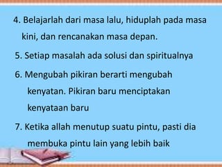4. Belajarlah dari masa lalu, hiduplah pada masa
kini, dan rencanakan masa depan.
5. Setiap masalah ada solusi dan spiritualnya
6. Mengubah pikiran berarti mengubah
kenyatan. Pikiran baru menciptakan
kenyataan baru
7. Ketika allah menutup suatu pintu, pasti dia
membuka pintu lain yang lebih baik
 
