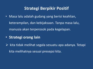 Strategi Berpikir Positif
• Masa lalu adalah gudang yang berisi keahlian,
keterampilan, dan kebijaksaan. Tanpa masa lalu,
manusia akan terperosok pada kegelapan.
• Strategi orang lain
 kita tidak melihat segala sesuatu apa adanya. Tetapi
kita melihatnya sesuai presepsi kita.
 