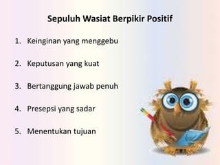 Sepuluh Wasiat Berpikir Positif
1. Keinginan yang menggebu
2. Keputusan yang kuat
3. Bertanggung jawab penuh
4. Presepsi yang sadar
5. Menentukan tujuan
 