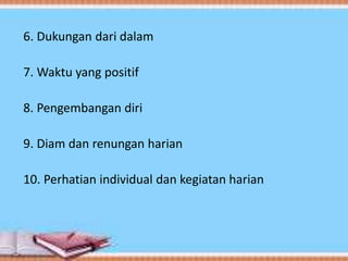 6. Dukungan dari dalam
7. Waktu yang positif
8. Pengembangan diri
9. Diam dan renungan harian
10. Perhatian individual dan kegiatan harian
 
