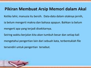 Pikiran Membuat Arsip Memori dalam Akal
Ketika lahir, manusia itu bersih. Data-data dalam otaknya jernih,
ia belum mengerti makna dan bahasa apapun. Bahkan ia belum
mengerti apa yang terjadi disekitarnya.
Seiring waktu berjalan kita akan tumbuh besar dan setiap kali
mengetahui pengertian lain dari sebuah kata, terbentuklah file
tersendiri untuk pengertian tersebut.
 