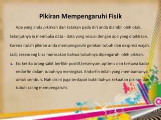 Pikiran Mempengaruhi Fisik
Apa yang anda pikirkan dan katakan pada diri anda diambil oleh otak.
Selanjutnya ia membuka data - data yang sesuai dengan apa yang dipikirkan.
Karena itulah pikiran anda mempengaruhi gerakan tubuh dan ekspresi wajah.
Jadi, seseorang bisa merasakan bahwa tubuhnya dipengaruhi oleh pikiran.
Ex: ketika orang sakit berfikir positif,tersenyum,optimis dan tertawa kadar
endorfin dalam tubuhnya meningkat. Endorfin inilah yang membantunya
untuk sembuh. Nah disini juga terdapat bukti bahwa kekuatan pikiran dan
tubuh saling mempengaruhi.
 
