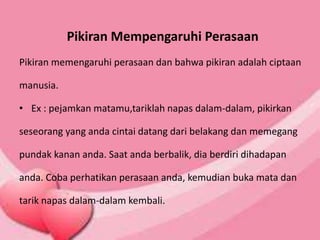 Pikiran Mempengaruhi Perasaan
Pikiran memengaruhi perasaan dan bahwa pikiran adalah ciptaan
manusia.
• Ex : pejamkan matamu,tariklah napas dalam-dalam, pikirkan
seseorang yang anda cintai datang dari belakang dan memegang
pundak kanan anda. Saat anda berbalik, dia berdiri dihadapan
anda. Coba perhatikan perasaan anda, kemudian buka mata dan
tarik napas dalam-dalam kembali.
 