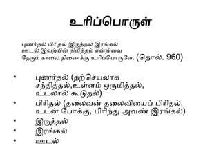 உொிப்தபொருள்
புணர் ல் பிொி ல் இருத் ல் இைங்ைல்
ஊடல் இவற்றின் ெிைித் ம் என்றிகவ
ல ரும் ைொகல ிகணக்கு உொிப்தபொருலள. (த ொல். 960)
• புணர் ல் ( ற்தசயலொை
சந் ித் ல்,உள்ளம் ஒருைித் ல்,
உடலொல் கூடு ல்)
• பிொி ல் ( கலவன் கலவிகயப் பிொி ல்,
உடன் லபொக்கு, பிொிந்து அவண் இைங்ைல்)
• இருத் ல்
• இைங்ைல்
• ஊடல்
 