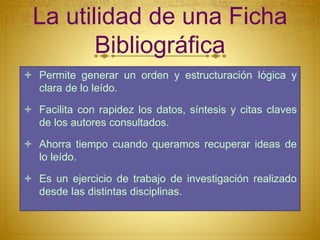 La utilidad de una Ficha
Bibliográfica
Permite generar un orden y estructuración lógica y
clara de lo leído.
Facilita con rapidez los datos, síntesis y citas claves
de los autores consultados.
Ahorra tiempo cuando queramos recuperar ideas de
lo leído.
Es un ejercicio de trabajo de investigación realizado
desde las distintas disciplinas.