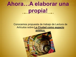 Ahora…A elaborar una
propia!
Conocemos propuesta de trabajo de Lectura de
Artículos sobre La Ciudad como espacio
público.