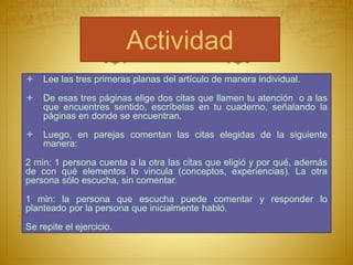 Actividad
Lee las tres primeras planas del artículo de manera individual.
De esas tres páginas elige dos citas que llamen tu atención o a las
que encuentres sentido, escríbelas en tu cuaderno, señalando la
páginas en donde se encuentran.
Luego, en parejas comentan las citas elegidas de la siguiente
manera:
2 min: 1 persona cuenta a la otra las citas que eligió y por qué, además
de con qué elementos lo vincula (conceptos, experiencias). La otra
persona sólo escucha, sin comentar.
1 min: la persona que escucha puede comentar y responder lo
planteado por la persona que inicialmente habló.
Se repite el ejercicio.