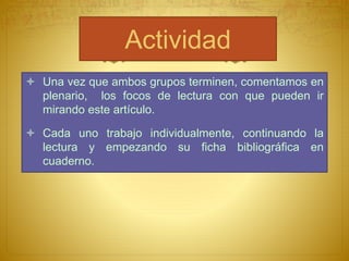 Actividad
Una vez que ambos grupos terminen, comentamos en
plenario, los focos de lectura con que pueden ir
mirando este artículo.
Cada uno trabajo individualmente, continuando la
lectura y empezando su ficha bibliográfica en
cuaderno.