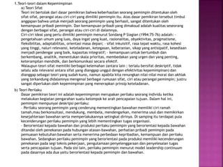 1.Teori-teori dalam Kepemimpinan
a) Teori Sifat
Teori ini bertolak dari dasar pemikiran bahwa keberhasilan seorang pemimpin ditentukan oleh
sifat-sifat, perangai atau ciri-ciri yang dimiliki pemimpin itu. Atas dasar pemikiran tersebut timbul
anggapan bahwa untuk menjadi seorang pemimpin yang berhasil, sangat ditentukan oleh
kemampuan pribadi pemimpin. Dan kemampuan pribadi yang dimaksud adalah kualitas seseorang
dengan berbagai sifat, perangai atau ciri-ciri di dalamnya.
Ciri-ciri ideal yang perlu dimiliki pemimpin menurut Sondang P Siagian (1994:75-76) adalah: –
pengetahuan umum yang luas, daya ingat yang kuat, rasionalitas, obyektivitas, pragmatisme,
fleksibilitas, adaptabilitas, orientasi masa depan; – sifat inkuisitif, rasa tepat waktu, rasa kohesi
yang tinggi, naluri relevansi, keteladanan, ketegasan, keberanian, sikap yang antisipatif, kesediaan
menjadi pendengar yang baik, kapasitas integratif; – kemampuan untuk bertumbuh dan
berkembang, analitik, menentukan skala prioritas, membedakan yang urgen dan yang penting,
keterampilan mendidik, dan berkomunikasi secara efektif.
Walaupun teori sifat memiliki berbagai kelemahan (antara lain : terlalu bersifat deskriptif, tidak
selalu ada relevansi antara sifat yang dianggap unggul dengan efektivitas kepemimpinan) dan
dianggap sebagai teori yang sudah kuno, namun apabila kita renungkan nilai-nilai moral dan akhlak
yang terkandung didalamnya mengenai berbagai rumusan sifat, ciri atau perangai pemimpin; justru
sangat diperlukan oleh kepemimpinan yang menerapkan prinsip keteladanan.
b) Teori Perilaku
Dasar pemikiran teori ini adalah kepemimpinan merupakan perilaku seorang individu ketika
melakukan kegiatan pengarahan suatu kelompok ke arah pencapaian tujuan. Dalam hal ini,
pemimpin mempunyai deskripsi perilaku:
– Perilaku seorang pemimpin yang cenderung mementingkan bawahan memiliki ciri ramah
tamah,mau berkonsultasi, mendukung, membela, mendengarkan, menerima usul dan memikirkan
kesejahteraan bawahan serta memperlakukannya setingkat dirinya. Di samping itu terdapat pula
kecenderungan perilaku pemimpin yang lebih mementingkan tugas organisasi.
– Berorientasi kepada bawahan dan produksi perilaku pemimpin yang berorientasi kepada bawahan
ditandai oleh penekanan pada hubungan atasan-bawahan, perhatian pribadi pemimpin pada
pemuasan kebutuhan bawahan serta menerima perbedaan kepribadian, kemampuan dan perilaku
bawahan. Sedangkan perilaku pemimpin yang berorientasi pada produksi memiliki kecenderungan
penekanan pada segi teknis pekerjaan, pengutamaan penyelenggaraan dan penyelesaian tugas
serta pencapaian tujuan. Pada sisi lain, perilaku pemimpin menurut model leadership continuum
pada dasarnya ada dua yaitu berorientasi kepada pemimpin dan bawahan.
 