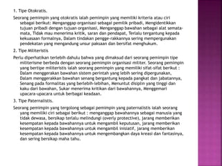 1. Tipe Otokratis.
Seorang pemimpin yang otokratis ialah pemimpin yang memiliki kriteria atau ciri
sebagai berikut: Menganggap organisasi sebagai pemilik pribadi, Mengidentikkan
tujuan pribadi dengan tujuan organisasi, Menganggap bawahan sebagai alat semata-
mata, Tidak mau menerima kritik, saran dan pendapat, Terlalu tergantung kepada
kekuasaan formalnya, Dalam tindakan pengge-rakkannya sering mempergunakan
pendekatan yang mengandung unsur paksaan dan bersifat menghukum.
2. Tipe Militeristis
Perlu diperhatikan terlebih dahulu bahwa yang dimaksud dari seorang pemimpin tipe
militerisme berbeda dengan seorang pemimpin organisasi militer. Seorang pemimpin
yang bertipe militeristis ialah seorang pemimpin yang memiliki sifat-sifat berikut :
Dalam menggerakan bawahan sistem perintah yang lebih sering dipergunakan,
Dalam menggerakkan bawahan senang bergantung kepada pangkat dan jabatannya,
Senang pada formalitas yang berlebih-lebihan, Menuntut disiplin yang tinggi dan
kaku dari bawahan, Sukar menerima kritikan dari bawahannya, Menggemari
upacara-upacara untuk berbagai keadaan.
3. Tipe Paternalistis.
Seorang pemimpin yang tergolong sebagai pemimpin yang paternalistis ialah seorang
yang memiliki ciri sebagai berikut : menganggap bawahannya sebagai manusia yang
tidak dewasa, bersikap terlalu melindungi (overly protective), jarang memberikan
kesempatan kepada bawahannya untuk mengambil keputusan, jarang memberikan
kesempatan kepada bawahannya untuk mengambil inisiatif, jarang memberikan
kesempatan kepada bawahannya untuk mengembangkan daya kreasi dan fantasinya,
dan sering bersikap maha tahu.
 