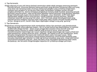 4. Tipe Karismatik.
Hingga sekarang ini para ahli belum berhasil menemukan sebab-sebab mengapa seseorang pemimpin
memiliki karisma. Umumnya diketahui bahwa pemimpin yang demikian mempunyai daya tarik yang
amat besar dan karenanya pada umumnya mempunyai pengikut yang jumlahnya sangat besar,
meskipun para pengikut itu sering pula tidak dapat menjelaskan mengapa mereka menjadi
pengikut pemimpin itu. Karena kurangnya pengetahuan tentang sebab musabab seseorang menjadi
pemimpin yang karismatik, maka sering hanya dikatakan bahwa pemimpin yang demikian diberkahi
dengan kekuatan gaib (supra natural powers). Kekayaan, umur, kesehatan, profil tidak dapat
dipergunakan sebagai kriteria untuk karisma. Gandhi bukanlah seorang yang kaya, Iskandar
Zulkarnain bukanlah seorang yang fisik sehat, John F Kennedy adalah seorang pemimpin yang
memiliki karisma meskipun umurnya masih muda pada waktu terpilih menjadi Presiden Amerika
Serikat. Mengenai profil, Gandhi tidak dapat digolongkan sebagai orang yang ‘ganteng”.
5. Tipe Demokratis.
Pengetahuan tentang kepemimpinan telah membuktikan bahwa tipe pemimpin yang demokratislah
yang paling tepat untuk organisasi modern. Hal ini terjadi karena tipe kepemimpinan ini memiliki
karakteristik sebagai berikut : dalam proses penggerakan bawahan selalu bertitik tolak dari
pendapat bahwa manusia itu adalah makhluk yang termulia di dunia, selalu berusaha
mensinkronisasikan kepentingan dan tujuan organisasi dengan kepentingan dan tujuan pribadi dari
pada bawahannya, senang menerima saran, pendapat, dan bahkan kritik dari bawahannya, selalu
berusaha mengutamakan kerjasama dan teamwork dalam usaha mencapai tujuan, ikhlas
memberikan kebebasan yang seluas-luasnya kepada bawahannya untuk berbuat kesalahan yang
kemudian diperbaiki agar bawahan itu tidak lagi berbuat kesalahan yang sama, tetapi lebih berani
untuk berbuat kesalahan yang lain, selalu berusaha untuk menjadikan bawahannya lebih sukses
daripadanya, dan berusaha mengembangkan kapasitas diri pribadinya sebagai pemimpin.
 