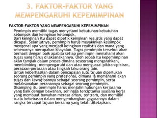FAKTOR-FAKTOR YANG MEMPENGARUHI KEPEMIMPINAN
Pemimpin memiliki tugas menyelami kebutuhan-kebutuhan
kelompok dan keinginan kelompok.
Dari keinginan itu dapat dipetik keinginan realistis yang dapat
dicapai. Selanjutnya, pemimpin harus meyakinkan kelompok
mengenai apa yang menjadi keinginan realistis dan mana yang
sebenarnya merupakan khayalan. Tugas pemimpin tersebut akan
berhasil dengan baik apabila setiap pemimpin memahami akan
tugas yang harus dilaksanakannya. Oleh sebab itu kepemimpinan
akan tampak dalam proses dimana seseorang mengarahkan,
membimbing, mempengaruhi dan atau menguasai pikiran-pikiran,
perasaan-perasaan atau tingkah laku orang lain.
Untuk keberhasilan dalam pencapaian sutu tujuan diperlukan
seorang pemimpin yang profesional, dimana ia memahami akan
tugas dan kewajibannya sebagai seorang pemimpin, serta
melaksanakan peranannya sebagai seorang pemimpin.
Disamping itu pemimpin harus menjalin hubungan kerjasama
yang baik dengan bawahan, sehingga terciptanya suasana kerja
yang membuat bawahan merasa aman, tentram, dan memiliki
suatu kebebasan dalam mengembangkan gagasannya dalam
rangka tercapai tujuan bersama yang telah ditetapkan.
 