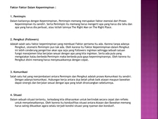 Faktor Faktor Dalam Kepemimpinan :
1. Pemimpin
Dalam kaitannya dengan Kepemimpinan, Pemimpin memang merupakan faktor esensial dari Proses
Kepemimpinan itu sendiri. Serta Pemimpin itu memang harus mengerti apa yang harus dia tahu dan
apa yang harus dia perbuat, atau istilah lainnya The Right Man on The Right Place.
2. Pengikut (Followers)
Adalah salah satu faktor kepemimpinan yang membuat Faktor pertama itu ada. Karena tanpa adanya
Pengikut, otomatis Pemimpin pun tak ada. Oleh karena itu Faktor Kepemimpinan dalam Pengikut
ini lebih cenderung pengertian akan apa saja yang Followers inginkan sehingga sebuah satuan
fungsi manajemen bisa berjalan sesuai dengan apa yang kita inginkan. Serta ada pula yang
mengatakan kalau berbeda Pemimpin maka berbeda pula gaya kepemimpinannya. Oleh karena itu
Pengikut disini memang harus menyesuaikannya dengan cepat.
3. Komunikasi
Salah satu hal yang menjembatani antara Pemimpin dan Pengikut adalah proses Komunikasi itu sendiri.
Dengan adanya komunikasi. Hubungan kerja antara dua belah pihak baik atasan maupun bawahan
dapat sinergis dan berjalan sesuai dengan apa yang telah dirancangkan sebelumnya.
4. Situasi
Dalam sebuah situasi tertentu, terkadang kita diharusnkan untuk bertindak secara cepat dan refleks
untuk menyelesaikannya. Oleh karena itu kondusifitas situasi antara Atasan dan Bawahan memang
harus saling dikuatkan agara selalu terjadi kondisi situasi yang nyaman dan kondusif.
 