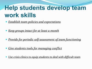 Help students develop team
work skills
 Establish team policies and expectations
 Keep groups intact for at least a month
 Provide for periodic self-assessment of team functioning
 Give students tools for managing conflict
 Use crisis clinics to equip students to deal with difficult team
 