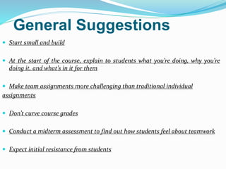 General Suggestions
 Start small and build
 At the start of the course, explain to students what you’re doing, why you’re
doing it, and what’s in it for them
 Make team assignments more challenging than traditional individual
assignments
 Don’t curve course grades
 Conduct a midterm assessment to find out how students feel about teamwork
 Expect initial resistance from students
 