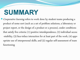 SUMMARY
 Cooperative learning refers to work done by student teams producing a
product of some sort (such as a set of problem solutions, a laboratory or
project report, or the design of a product or a process), under conditions
that satisfy five criteria: (1) positive interdependence, (2) individual accou
-ntability, (3) face-toface interaction for at least part of the work, (4) appr-
opriate use of interpersonal skills, and (5) regular self-assessment of team
functioning
 