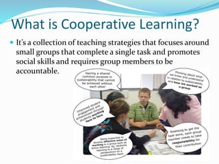 What is Cooperative Learning?
 It’s a collection of teaching strategies that focuses around
small groups that complete a single task and promotes
social skills and requires group members to be
accountable.
 