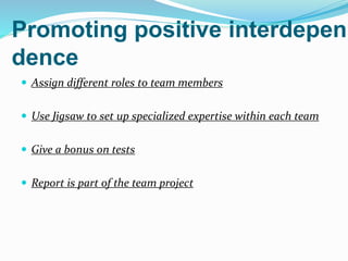 Promoting positive interdepen
dence
 Assign different roles to team members
 Use Jigsaw to set up specialized expertise within each team
 Give a bonus on tests
 Report is part of the team project
 