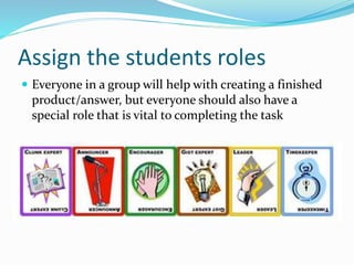 Assign the students roles
 Everyone in a group will help with creating a finished
product/answer, but everyone should also have a
special role that is vital to completing the task
 