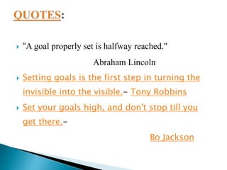  “A goal properly set is halfway reached."
Abraham Lincoln
 Setting goals is the first step in turning the
invisible into the visible.- Tony Robbins
 Set your goals high, and don't stop till you
get there.-
Bo Jackson
 