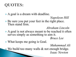  A goal is a dream with deadline.
Napoleon Hill
 Be sure you put your feet in the right place.
Then stand firm.
Abraham Lincoln
 A goal is not always meant to be reached it often
serves simply as something to aim it.
Bruce Lee
 What keeps me going is Goal.
Muhammad Ali
 We build too many walls & not enough bridge.
Isaac Newton
 