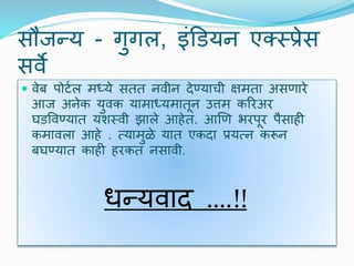 सौजन्य - गुगल, इंडडयन एक्स्पस्प्रेस
सिे
 िेब पोर्टल मध्ये सतत निीन िेण्याची क्षमता असणारे
आज अनेक युिक यामाध्यमातून उत्तम कररअर
घडविण्यात यर्स्िी झाले आहेत. आणण भरपूर पैसाही
कमािला आहे . त्यामुळे यात एकिा प्रयत्न करून
बघण्यात काही हरकत नसािी.
धन्यिाि ….!!
 