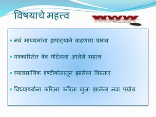 विषयाचे महत्त्ि
 निं माध्यमांचा झपाट्याने िाढणारा प्रभाि
 पत्रकाररतेत िेब पोर्टलला आलेले महत्ि
 व्यािसाययक दृष्र्ीकोनातून झालेला विस्तार
 विध्यार्थयाांना कररअर कररता खुला झालेला निा पयाटय
 