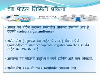 िेब पोर्टल यनर्मटती प्रक्रिया
 आपले िेब पोर्टल कु ठल्या स्थरातील लोकांना उपयोगी आहे हे
ठरिणे (select target audience)
 डोमेन नेम ( तुमच्या िेब साईर् चे नाि ) विकत घेणे
(godaddy.com, namecheap.com, register.com etc.) या िेब
साईर् िर उपलब्ध आहे.
 आपल्या िेब पोर्टलचे उद्िेश्य ि कायट िर्टिेल असे नाि यनिडािे.
 डोमेन नेम १००० ते १५०० रुपयांपयांत उपलब्ध आहे.
 