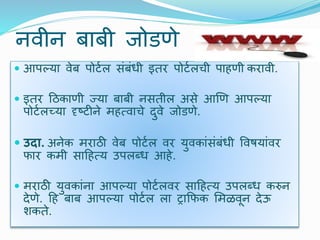 निीन बाबी जोडणे
 आपल्या िेब पोर्टल संबंधी इतर पोर्टलची पाहणी करािी.
 इतर दठकाणी ज्या बाबी नसतील असे आणण आपल्या
पोर्टलच्या दृष्र्ीने महत्िाचे िुिे जोडणे.
 उदा. अनेक मराठी िेब पोर्टल िर युिकांसंबंधी विषयांिर
फार कमी सादहत्य उपलब्ध आहे.
 मराठी युिकांना आपल्या पोर्टलिर सादहत्य उपलब्ध करुन
िेणे. दह बाब आपल्या पोर्टल ला ट्राक्रफक र्मळिून िेऊ
र्कते.
 
