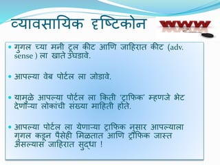 व्यािसाययक दृजष्र्कोन
 गुगल च्या मनी र्ूल कीर् आणण जादहरात कीर् (adv.
sense ) ला खाते उघडािे.
 आपल्या िेब पोर्टल ला जोडािे.
 यामुळे आपल्या पोर्टल ला क्रकती ‘ट्राक्रफक’ म्हणजे भेर्
िेणाऱ्या लोकांची संख्या मादहती होते.
 आपल्या पोर्टल ला येणाऱ्या ट्राक्रफक नुसार आपल्याला
गुगल कडून पैसेही र्मळतात आणण ट्राक्रफक जास्त
असल्यास जादहरात सुद्धा !
 