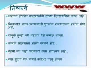 यनष्कषट
 भारतात इंर्रनेर् िापरणायाांची संख्या दििसागणणक िाढत आहे.
 र्लखाणात आिड असणाऱ्याही युिकांना रोजगाराच्या दृष्र्ीने संधी
आहे.
 यामुळे तुम्ही घरी बसल्या पैसे कमाऊ र्कता.
 कामात सात्यातता असणे गरजेचे आहे .
 नेहमी निं काही करण्याची कला आिश्यक आहे .
 यात सुद्धा एक चांगले कररअर घडिू र्कता .
 