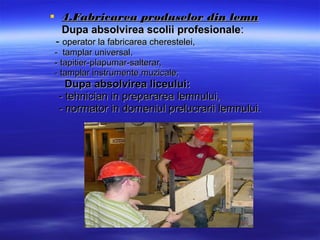  4.Fabricarea produselor din lemn4.Fabricarea produselor din lemn
Dupa absolvirea scolii profesionaleDupa absolvirea scolii profesionale::
-- ooperator la fabricarea cherestelei,perator la fabricarea cherestelei,
-- tamplar universal,tamplar universal,
-- tapitier-plapumar-salterar,tapitier-plapumar-salterar,
-- tamplar instrumente muzicale;tamplar instrumente muzicale;
Dupa absolvirea liceului:Dupa absolvirea liceului:
- t- tehnician in prepararea lemnului,ehnician in prepararea lemnului,
-- normator in domeniul prelucrarii lemnului.normator in domeniul prelucrarii lemnului.
 