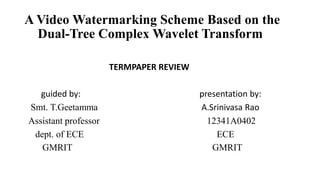 A Video Watermarking Scheme Based on the
Dual-Tree Complex Wavelet Transform
TERMPAPER REVIEW
guided by: presentation by:
Smt. T.Geetamma A.Srinivasa Rao
Assistant professor 12341A0402
dept. of ECE ECE
GMRIT GMRIT
 