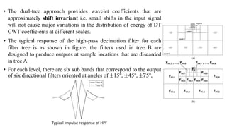 • The dual-tree approach provides wavelet coefficients that are
approximately shift invariant i.e. small shifts in the input signal
will not cause major variations in the distribution of energy of DT
CWT coefficients at different scales.
• The typical response of the high-pass decimation filter for each
filter tree is as shown in figure. the filters used in tree B are
designed to produce outputs at sample locations that are discarded
in tree A.
• For each level, there are six sub bands that correspond to the output
of six directional filters oriented at angles of ±15°, ±45°, ±75°,
Typical impulse response of HPF
 