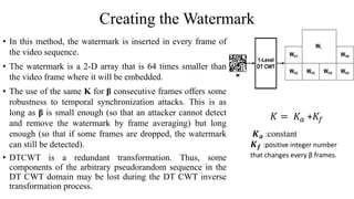 Creating the Watermark
• In this method, the watermark is inserted in every frame of
the video sequence.
• The watermark is a 2-D array that is 64 times smaller than
the video frame where it will be embedded.
• The use of the same K for β consecutive frames offers some
robustness to temporal synchronization attacks. This is as
long as β is small enough (so that an attacker cannot detect
and remove the watermark by frame averaging) but long
enough (so that if some frames are dropped, the watermark
can still be detected).
• DTCWT is a redundant transformation. Thus, some
components of the arbitrary pseudorandom sequence in the
DT CWT domain may be lost during the DT CWT inverse
transformation process.
𝑲 𝒂 :constant
𝑲 𝒇 :positive integer number
that changes every β frames.
𝐾 = 𝐾𝑎 +𝐾𝑓
 