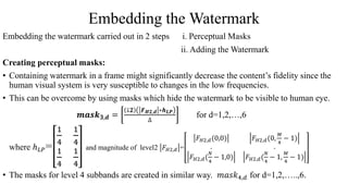 Embedding the Watermark
Embedding the watermark carried out in 2 steps i. Perceptual Masks
ii. Adding the Watermark
Creating perceptual masks:
• Containing watermark in a frame might significantly decrease the content’s fidelity since the
human visual system is very susceptible to changes in the low frequencies.
• This can be overcome by using masks which hide the watermark to be visible to human eye.
𝒎𝒂𝒔𝒌 𝟑,𝒅 =
↓𝟐 𝑭 𝑯𝟐,𝒅 ∗𝒉 𝑳𝑷
∆
for d=1,2,…,6
where ℎ 𝐿𝑃=
1
4
1
4
1
4
1
4
and magnitude of level2 𝐹 𝐻2,𝑑 =
𝐹 𝐻2,𝑑(0,0) 𝐹 𝐻2,𝑑(0,
𝑀
4
− 1)
. .
𝐹 𝐻2,𝑑(
𝑁
4
− 1,0) 𝐹 𝐻2,𝑑(
𝑁
4
− 1,
𝑀
4
− 1)
• The masks for level 4 subbands are created in similar way. 𝑚𝑎𝑠𝑘4,𝑑 for d=1,2,…..,6.
 