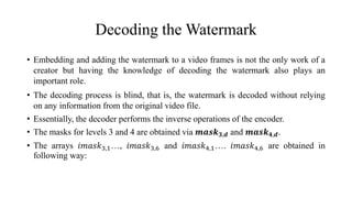 Decoding the Watermark
• Embedding and adding the watermark to a video frames is not the only work of a
creator but having the knowledge of decoding the watermark also plays an
important role.
• The decoding process is blind, that is, the watermark is decoded without relying
on any information from the original video file.
• Essentially, the decoder performs the inverse operations of the encoder.
• The masks for levels 3 and 4 are obtained via 𝒎𝒂𝒔𝒌 𝟑,𝒅 and 𝒎𝒂𝒔𝒌 𝟒,𝒅.
• The arrays 𝑖𝑚𝑎𝑠𝑘3,1…, 𝑖𝑚𝑎𝑠𝑘3,6 and 𝑖𝑚𝑎𝑠𝑘4,1…. 𝑖𝑚𝑎𝑠𝑘4,6 are obtained in
following way:
 