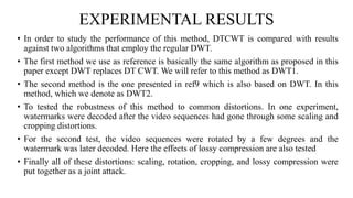 EXPERIMENTAL RESULTS
• In order to study the performance of this method, DTCWT is compared with results
against two algorithms that employ the regular DWT.
• The first method we use as reference is basically the same algorithm as proposed in this
paper except DWT replaces DT CWT. We will refer to this method as DWT1.
• The second method is the one presented in ref9 which is also based on DWT. In this
method, which we denote as DWT2.
• To tested the robustness of this method to common distortions. In one experiment,
watermarks were decoded after the video sequences had gone through some scaling and
cropping distortions.
• For the second test, the video sequences were rotated by a few degrees and the
watermark was later decoded. Here the effects of lossy compression are also tested
• Finally all of these distortions: scaling, rotation, cropping, and lossy compression were
put together as a joint attack.
 