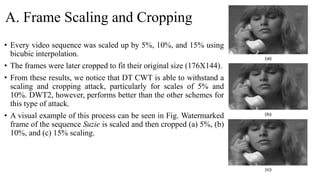 A. Frame Scaling and Cropping
• Every video sequence was scaled up by 5%, 10%, and 15% using
bicubic interpolation.
• The frames were later cropped to fit their original size (176X144).
• From these results, we notice that DT CWT is able to withstand a
scaling and cropping attack, particularly for scales of 5% and
10%. DWT2, however, performs better than the other schemes for
this type of attack.
• A visual example of this process can be seen in Fig. Watermarked
frame of the sequence Suzie is scaled and then cropped (a) 5%, (b)
10%, and (c) 15% scaling.
 