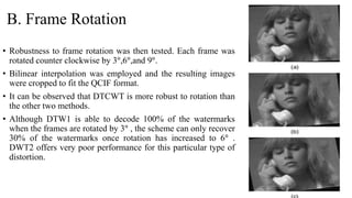 B. Frame Rotation
• Robustness to frame rotation was then tested. Each frame was
rotated counter clockwise by 3°,6°,and 9°.
• Bilinear interpolation was employed and the resulting images
were cropped to fit the QCIF format.
• It can be observed that DTCWT is more robust to rotation than
the other two methods.
• Although DTW1 is able to decode 100% of the watermarks
when the frames are rotated by 3° , the scheme can only recover
30% of the watermarks once rotation has increased to 6° .
DWT2 offers very poor performance for this particular type of
distortion.
 