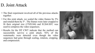 D. Joint Attack
• The final experiment involved all of the previous attacks
together.
• For this joint attack, we scaled the video frames by 5%
and rotated them by 5° . The frames were later cropped to
fit their original size (176X144) and H.264/AVC was
used to compress the video sequences.
• Results for the DT CWT indicate that the method can
successfully survive a joint attack. 92% of the
watermarks were detected even though the video
sequences had gone through scaling, rotation, cropping,
and compression.
 