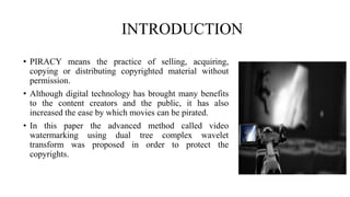 INTRODUCTION
• PIRACY means the practice of selling, acquiring,
copying or distributing copyrighted material without
permission.
• Although digital technology has brought many benefits
to the content creators and the public, it has also
increased the ease by which movies can be pirated.
• In this paper the advanced method called video
watermarking using dual tree complex wavelet
transform was proposed in order to protect the
copyrights.
 