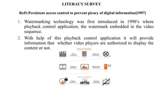 LITERACY SURVEY
Ref1:Persistent access control to prevent piracy of digital information[1997]
1. Watermarking technology was first introduced in 1990’s where
playback control application, the watermark embedded in the video
sequence.
2. With help of this playback control application it will provide
information that whether video players are authorized to display the
content or not.
 