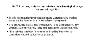 Ref2:Rotation, scale and translation invariant digital image
watermarking[1999]
• In this paper author proposed an image watermarking method
based on the Fourier–Mellin transform is proposed
• The embedded marks may be designed to be unaffected by any
combination of rotation, scale and translation transformations.
• The scheme is robust to rotation and scaling but weak to
distortions caused by lossy compression.
 
