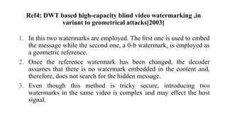 Ref4: DWT based high-capacity blind video watermarking ,in
variant to geometrical attacks[2003]
1. In this two watermarks are employed. The ﬁrst one is used to embed
the message while the second one, a 0-b watermark, is employed as
a geometric reference.
2. Once the reference watermark has been changed, the decoder
assumes that there is no watermark embedded in the content and,
therefore, does not search for the hidden message.
3. Even though this method is tricky secure, introducing two
watermarks in the same video is complex and may effect the host
signal.
 