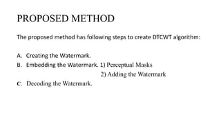 PROPOSED METHOD
The proposed method has following steps to create DTCWT algorithm:
A. Creating the Watermark.
B. Embedding the Watermark. 1) Perceptual Masks
2) Adding the Watermark
C. Decoding the Watermark.
 