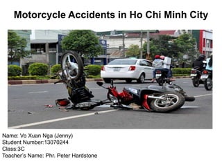 Motorcycle Accidents in Ho Chi Minh City
Name: Vo Xuan Nga (Jenny)
Student Number:13070244
Class:3C
Teacher’s Name: Phr. Peter Hardstone
 