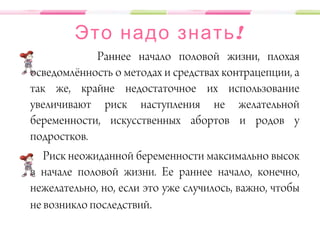 !Это надо знать
Раннее начало половой жизни, плохая
осведомлённость о методах и средствах контрацепции, а
так же, крайне недостаточное их использование
увеличивают риск наступления не желательной
беременности, искусственных абортов и родов у
подростков.
Риск неожиданной беременности максимально высок
в начале половой жизни. Ее раннее начало, конечно,
нежелательно, но, если это уже случилось, важно, чтобы
не возникло последствий.
 