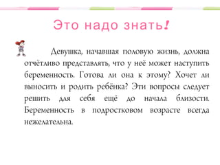 !Это надо знать
Девушка, начавшая половую жизнь, должна
отчётливо представлять, что у неё может наступить
беременность. Готова ли она к этому? Хочет ли
выносить и родить ребёнка? Эти вопросы следует
решить для себя ещё до начала близости.
Беременность в подростковом возрасте всегда
нежелательна.
 