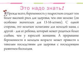 !Это надо знать
Прежде всего, беременность у подростков создает тем
более высокий риск для здоровья, чем они моложе (он
особенно значителен для 13-16-летних). С одной
стороны, это нелегкое испытание для молодой мамы, с
другой - для ее ребенка, который может родиться более
слабым, чем у взрослой женщины. А прерывание
беременности в молодом возрасте может привести к
тяжелым последствиям для здоровья с последующим
развитием бесплодия.
 